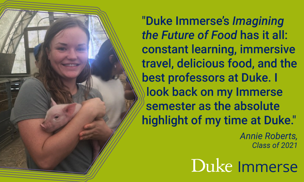 Duke Immerse student quote, ""Duke Immerse’s Imagining the Future of Food has it all: constant learning, immersive travel, delicious food, and the best professors at Duke. I look back on my Immerse semester as the absolute highlight of my time at Duke. Annie Roberts"